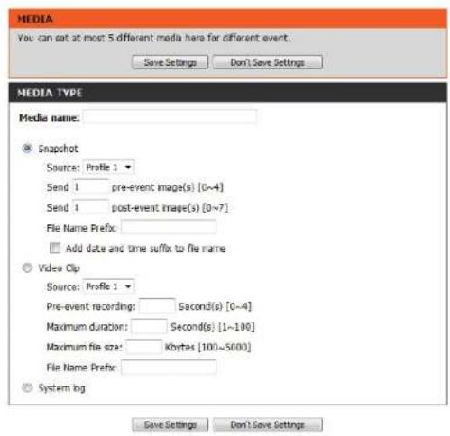MEDIA You can set at most 5 different media here for different event. Save Settings Don't Save Settings MEDIA TYPE Media name: Snapshot Source: Profile 1 Send 1 pre-event image(s) [0~4] Send 1 post-event image(s) [0~7] File Name Prefix: Add date and time suffix to file name Video Clip Source: Profile 1 Pre-event recording: Second(s) [0~4] Maximum duration: Second(s) [1~100] Maximum file size: Kbytes [100~5000] File Name Prefix: Systeming Save Settings Don't Save Settings