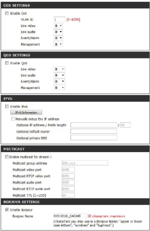COS SETTINGS Enable CoS VLAN ID 1 [0~4095] Live video 0 Live audio 0 Event/Alarm 0 Management 0 QOS SETTINGS Enable QoS Live video 0 Live audio 0 Event/Alarm 0 Management 0 IPVG Enable IPv6 IPv6 Information Manually setup the IP address Optional IP address / Prefix length / 54 Optional default router Optional primary DNS MULTICAST Enable multicast for stream 1 Multicast group address 239.1.1.1 Multicast video port 6550 Multicast RTCP video port 6551 Multicast audio port 6552 Multicast RTCP audio port 6553 Multicast TTL [1~255] 94 BONJOUR SETTINGS Enable Bourjour Bonjour Name DC3-2210_CACA08 32 characters maximum (Characters you may use in a Bourjour Name: "upper or lower case letters", "numbers" and "hyphens".)