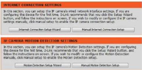 INTERNET CONNECTION SETTINGS In the section, you can setup the IP camera's wired network interface settings. If you are configuring the device for the first time, D-Link recommends that you click the Setup Wizard button, and follow the instructions on screen. If you wish to modify or configure the IP camera settings manually, click manual setup to enable the IP camera connection setup. Internet Connection Setup Wizard Manual Internet Connection Setup IP CAMERA MOTION DETECTION SETTINGS In the section, you can setup the IP camera's Motion Detection settings. If you are configuring the device for the first time, D-Link recommends that you click the Setup Wizard button, and follow the instructions on screen. If you wish to modify or configure the Motion Detection manually, click manual setup to enable the Motion Detection setup. Motion Detection Setup Wizard Manual Motion Detection Setup