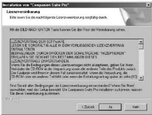 Installation von "Companion Suite Pro" Lizenzverinbarung Bitte lesen Sie die nachfolgende Lizenzvereinbarung sorgfältig durch. Mit der BILD NACH UNTEN Taste können Sie den Rest der Vereinbarung sehen. LIZENZVERTRAG DER SOFTWARE LESEN Sie SORFALTIG ALLE IN DEM VORLIEGENDEN LIZENZVERTRAG ENTHALTENEN BEDINGUNGEN DURCH DRUCKEN DER SCHALTFLÄCHE "ANZEPTIEREN" EROLAPEN SIE SICH MIT DEN BESTIMMELGENES DIESES LIZENZVERTRAGS EINVERSTANDEN. Wenn Sie die Bedingungen dieses Lizenzvertrages nicht akzeptieren, geben Sie Ihren Verkaufen die CD-ROM in des Verpackung sowie alle anderen Teils des Produkts zurück. Der Kaufprase wird Ihnen in diesem Fall zuzuckersaltet. Wenn die Verpackung, die CD-ROM oder ein andere Teil fehl oder wenn die Erstattungsantrag später als zehn (10) Sind Sie mit aller Bedingungen der Lizenzverinbarung erverstanden? Wenn Sie Nen' auswahlen, wird das Setup beendet. Um Companion Suite Pro installieren zu können, müssen Sie dieser Vereinbarung zutammen. < Zutzück Ja Neh