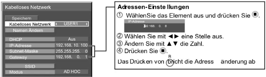 Kabelloses Netzwerk Speichern Kabelloses Netzwerk USER1 Namen Ändern DHCP Aus IP-Adresse 192.168. 10.100 Subnet-Maske 255.255.255. 0 Gateway 192.168. 0. 1 SSID Modus AD HOC Adressen-Einste Ilungen ① Wählen Sie das Element aus und drücken Sie ▪. IP-Adresse 192.168. 0. 8 ② Wählen Sie mit ◀► eine Stelle aus. ③ Ändern Sie mit ▲▼ die Zahl. ④ Drücken Sie ▪. Das Drücken von bricht die Adress änderung ab