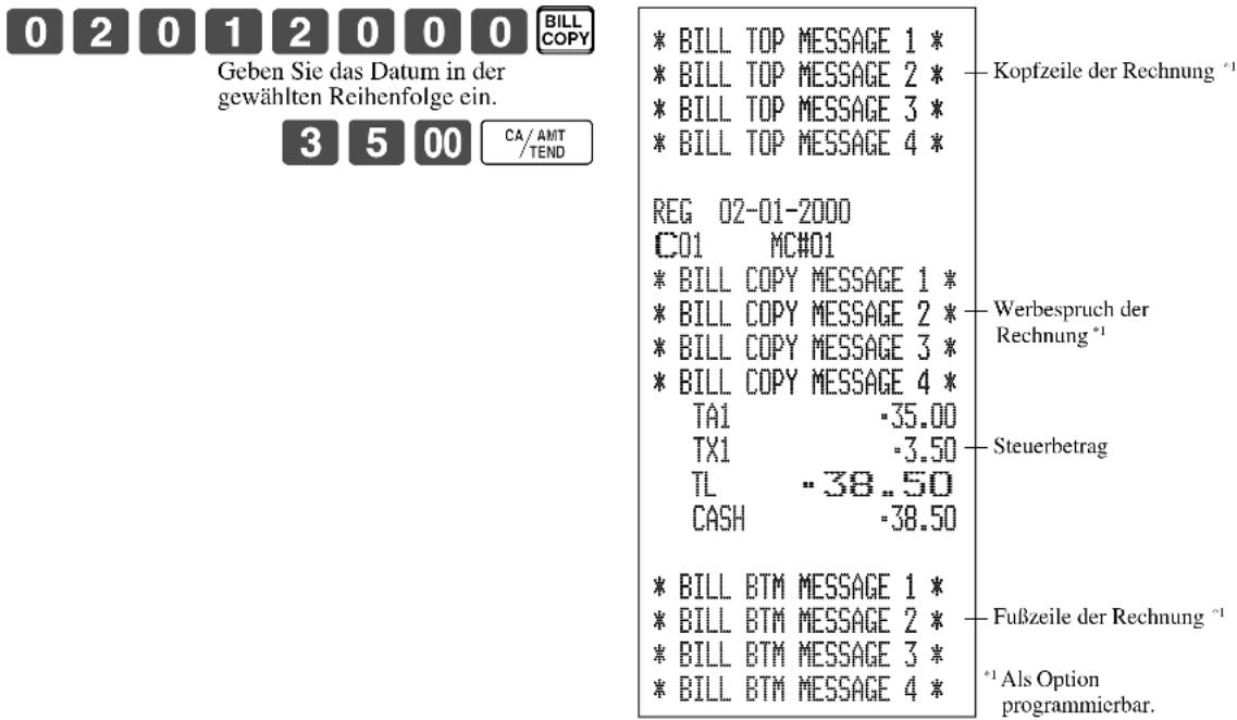0 2 0 1 2 0 0 0 BILLCOPY Geben Sie das Datum in der gewählten Reihenfolge ein. 3 5 00 CA/AMT/TEND * BILL TOP MESSAGE 1 * * BILL TOP MESSAGE 2 * * BILL TOP MESSAGE 3 * * BILL TOP MESSAGE 4 * REG 02-01-2000 C01 MC#01 * BILL COPY MESSAGE 1 * * BILL COPY MESSAGE 2 * * BILL COPY MESSAGE 3 * * BILL COPY MESSAGE 4 * TA1 -35.00 TX1 -3.50 TL -38..50 CASH -38.50 * BILL BTM MESSAGE 1 * * BILL BTM MESSAGE 2 * * BILL BTM MESSAGE 3 * * BILL BTM MESSAGE 4 * Kopfzeile der Rechnung *1 Werbespruch der Rechnung *1 Steuerbetrag Fußzeile der Rechnung *1 *1 Als Option programmierbar.