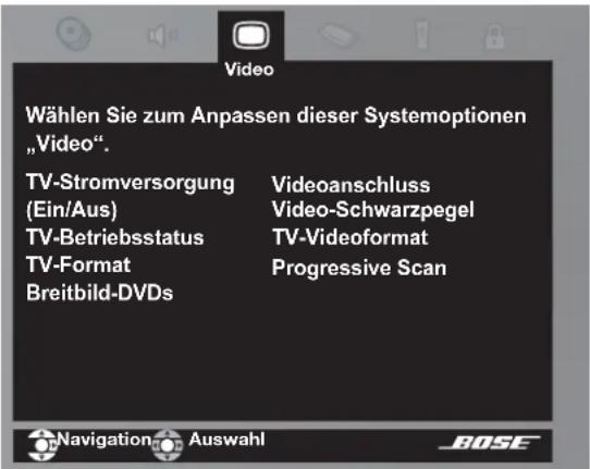 Wählen Sie zum Anpassen dieser Systemoptionen „Video“. TV-Stromversorgung (Ein/Aus) Videoanschluss Video-Schwarzpegel TV-Betriebsstatus TV-Format Breitbild-DVDs TV-Videoformat Progressive Scan Navigation Auswahl BOSE