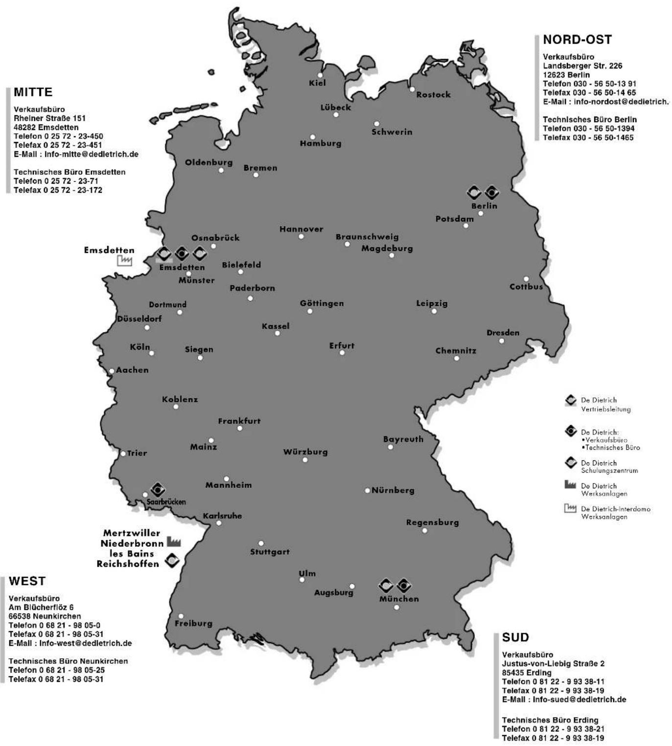 MITTE Verkaufsbüro Rheiner Straße 151 48282 Emsdetten Telefon 0 25 72 - 23-450 Telefax 0 25 72 - 23-451 E-Mail : Info-mitte@dedletrich.de Technisches Büro Emsdetten Telefon 0 25 72 - 23-71 Telefax 0 25 72 - 23-172 NORD-OST Verkaufsbüro Landsberger Str. 226 12623 Berlin Telefon 030 - 56 50-13 91 Telefax 030 - 56 50-14 65 E-Mail : info-nordost@dedietrich. Technisches Büro Berlin Telefon 030 - 56 50-1394 Telefax 030 - 56 50-1465 Olsbadrück Bremen Oldenburg Hamburg Lübeck Schwerin Hannover Potsdam Berlin Braunschweig Magdeburg Osnabrück Bielefeld Münster Paderborn Göttingen Leipzig Cottibus Dresden Kassel Erfurt Chemnitz Köln Siegen Aachen Koblenz Frankfurt Bayreuth Trier Mainz Würzburg Nürnberg Saarbrücken Karlsruhe Stuttgart Ulm Augsburg München Freiburg West Verkaufsbüro Am Blücherflöz 6 66538 Neunkirchen Telefon 0 68 21 - 98 05-0 Telefax 0 68 21 - 98 05-31 E-Mail : Info-west@dedletrich.de Technisches Büro Neunkirchen Telefon 0 68 21 - 98 05-25 Telefax 0 68 21 - 98 05-31 SUD Verkaufsbüro Justus-von-Liebig Straße 2 85435 Erding Telefon 0 81 22 - 9 93 38-11 Telefax 0 81 22 - 9 93 38-19 E-Mail : Info-sued@dedletrich.de Technisches Büro Erding Telefon 0 81 22 - 9 93 38-21 Telefax 0 81 22 - 9 93 38-19