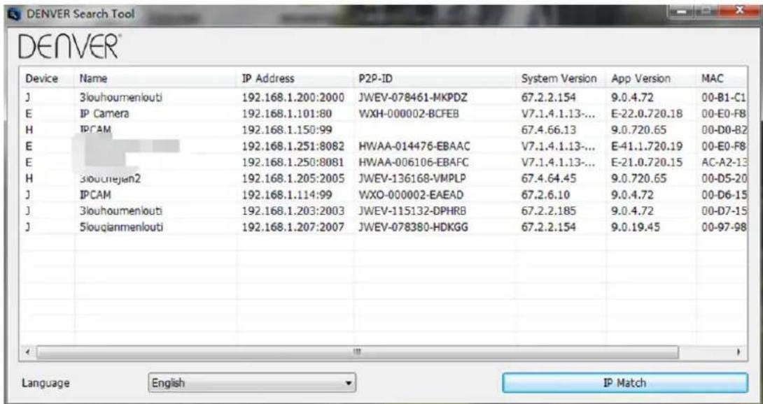 DENVER Device Name IP Address P2P-ID System Version App Version MAC J 3louhoumenlouti 192.168.1.200:2000 JWEV-078461-MKPDZ 67.2.2.154 9.0.4.72 00-B1-C1 E IP Camera 192.168.1.101:80 WXH-000002-BCFEB V7.1.4.1.13-... E-22.0.720.18 00-E0-F8 H IPCAM 192.168.1.150:99 67.4.66.13 9.0.720.65 00-D0-B2 E 192.168.1.251:8082 HWAA-014476-EBAAC V7.1.4.1.13-... E-41.1.720.19 00-E0-F8 E 192.168.1.250:8081 HWAA-006106-EBAFC V7.1.4.1.13-... E-21.0.720.15 AC-A2-13 H 3louchejan2 192.168.1.205:2005 JWEV-136168-VMPLP 67.4.64.45 9.0.720.65 00-D5-20 J IPCAM 192.168.1.114:99 WXO-000002-EAEAD 67.2.6.10 9.0.4.72 00-D6-15 J 3louhoumenlouti 192.168.1.203:2003 JWEV-115132-DPHRB 67.2.2.185 9.0.4.72 00-D7-15 J 5louqianmenlouti 192.168.1.207:2007 JWEV-078380-HDKGG 67.2.2.154 9.0.19.45 00-97-98 Language English IP Match
