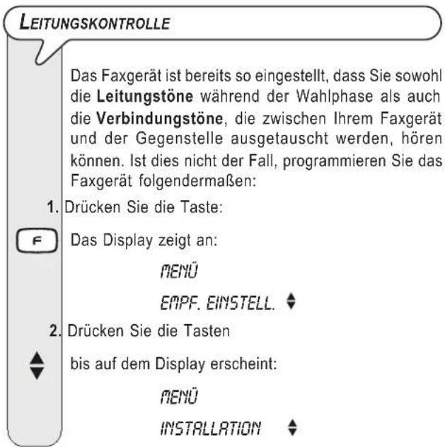 LEITUNGSKONTROLLE Das Faxgerät ist bereits so eingestellt, dass Sie sowohl die Leitungstöne während der Wahlphase als auch die Verbindungstöne, die zwischen Ihrem Faxgerät und der Gegenstelle ausgetauscht werden, hören können. Ist dies nicht der Fall, programmieren Sie das Faxgerät folgendermaßen: 1. Drücken Sie die Taste: F Das Display zeigt an: MENU EMPF. EINSTELL. 2. Drücken Sie die Tasten bis auf dem Display erscheint: MENU INSTALLATION