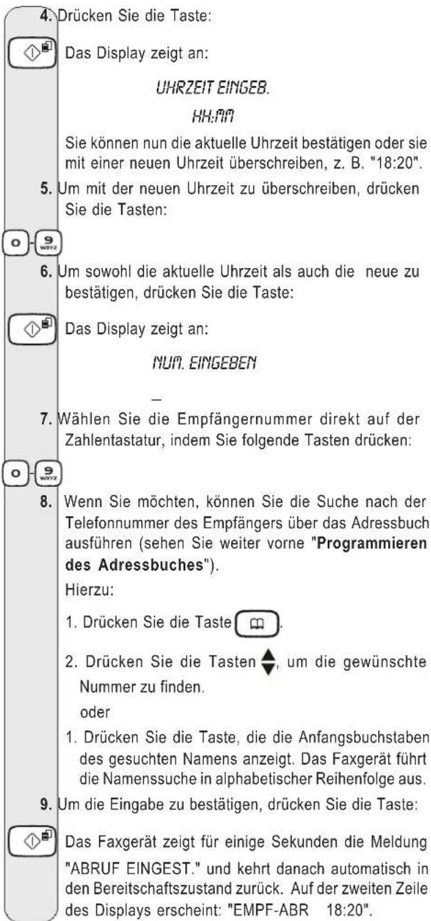 4. Drücken Sie die Taste: Das Display zeigt an: UHRZEIT EINGEB. HH:99 Sie können nun die aktuelle Uhrzeit bestätigen oder sie mit einer neuen Uhrzeit überschreiben, z. B. "18:20". 5. Um mit der neuen Uhrzeit zu überschreiben, drücken Sie die Tasten: 6. Um sowohl die aktuelle Uhrzeit als auch die neue zu bestätigen, drücken Sie die Taste: Das Display zeigt an: NUN. EINGEBEN - 7. Wählen Sie die Empfängernummer direkt auf der Zahlentastatur, indem Sie folgende Tasten drücken: 8. Wenn Sie möchten, können Sie die Suche nach der Telefonnummer des Empfängers über das Adressbuch ausführen (sehen Sie weiter vorne "Programmieren des Adressbuches"). Hierzu: 1. Drücken Sie die Taste 📄. 2. Drücken Sie die Tasten ⬆, um die gewünschte Nummer zu finden. oder 1. Drücken Sie die Taste, die die Anfangsbuchstaben des gesuchten Namens anzeigt. Das Faxgerät führt die Namenssuche in alphabetischer Reihenfolge aus. 9. Um die Eingabe zu bestätigen, drücken Sie die Taste: Das Faxgerät zeigt für einige Sekunden die Meldung "ABRUF EINGEST." und kehrt danach automatisch in den Bereitschaftszustand zurück. Auf der zweiten Zeile des Displays erscheint: "EMPF-ABR 18:20".