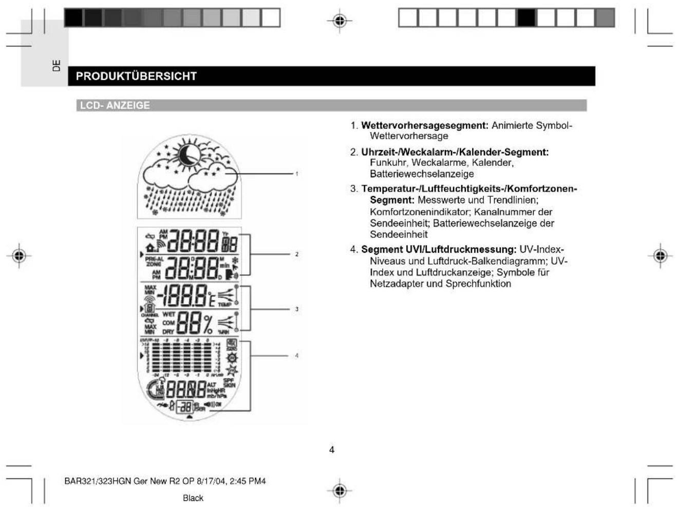 DE PRODUKTÜBERSICHT LCD- ANZEIGE 1. Wettervorhersagesegment: Animierte Symbol- Wettervorhersage 2. Uhrzeit-/Weckalarm-/Kalender-Segment: Funkuhr, Weckalarme, Kalender, Batteriewechselanzeige 3. Temperatur-/Luftfeuchtigkeits-/Komfortzonen- Segment: Messwerte und Trendlinien; Komfortzonenindikator; Kanalnummer der Sendeeinheit; Batteriewechselanzeige der Sendeeinheit 4. Segment UVI/Luftdruckmessung: UV-Index- Niveaus und Luftdruck-Balkendiagramm; UV- Index und Luftdruckanzeige; Symbole für Netzadapter und Sprechfunktion BAR321/323HGN Ger New R2 OP 8/17/04, 2:45 PM4 Black