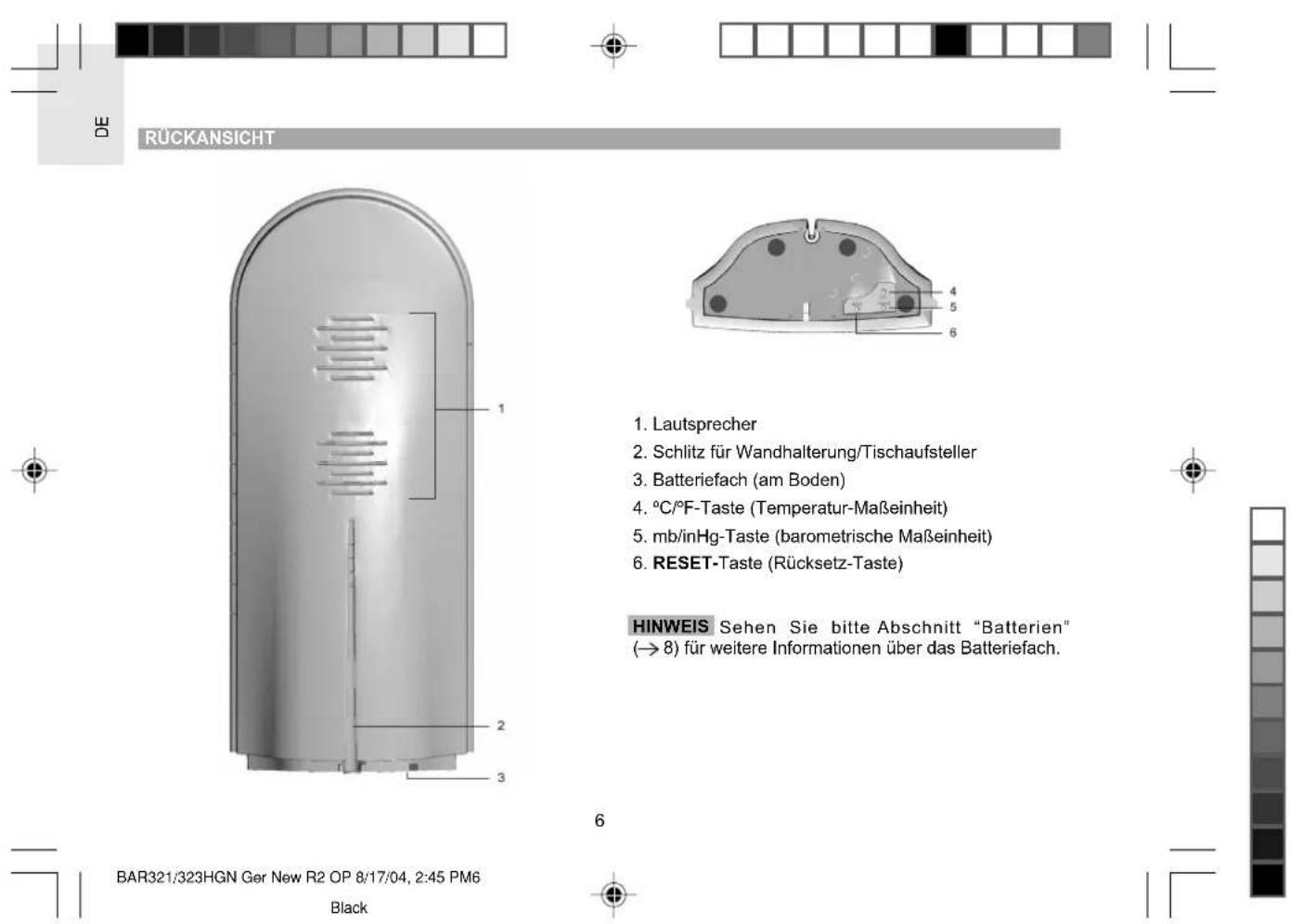 DE RÜCKANSICHT 1. Lautsprecher 2. Schlitz für Wandhalterung/Tischaufsteller 3. Batteriefach (am Boden) 4. °C/°F-Taste (Temperatur-Maßeinheit) 5. mb/inHg-Taste (barometrische Maßeinheit) 6. RESET-Taste (Rücksetz-Taste) HINWEIS Sehen Sie bitte Abschnitt "Batterien" (→ 8) für weitere Informationen über das Batteriefach. BAR321/323HGN Ger New R2 OP 8/17/04, 2:45 PM6 Black