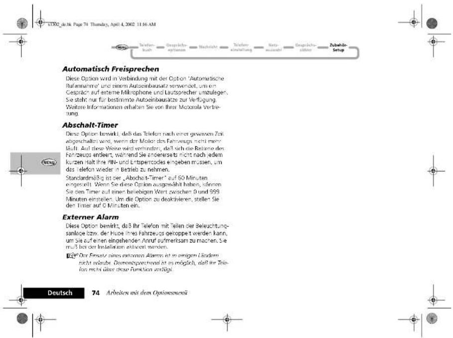 ATDO_je34. Page 74 Thursday, April 4, 2002 11:16 AM Automatisch Freisprechen Diese Option wird in Verbindung mit der Option 'Automatische Rufennahme' und einem Autoeinbausatz verwendet, um ein Caspräch auf externe Mifrophone und Lautspracher umzulegen. Sie steht nur für bestimmte Autoeinbausätze zur Verfügung. Weitere Informationen erhalten Sie von Ihrer Motorola Verbreitung. Abschalt-Timer Diese Option bewirkt, daß das Telefon nach einer gewesen Zeit abgeschaltet wird, wenn der Motor des Fahrzeugs nicht mehr. Maft. Auf diese Weise wird verbinden, daß sich die Betaine des Fahrzeugs endeert, während Sie anderersets nicht nach jedem kurzen. Halt ihre PIN- und Etterszoides eingeben müssen, um das Telefon wieder in Betrieb zu nehmen. Standardmäßig ist der „Abschalt-Timer“ auf 60 Minuten eingesetzt. Wenn Sie diese Option ausgewählt haben, können Sie den Timer auf einer beliebigen Wert zwischen 0 und 999 Minuten eingehen. Um die Option zu deaktivieren, stellen Sie den Timer auf 0 Minuten ein. Externer Alarm Diese Option bewirkt, daß 3 Ihr Telefon mit Teilen der Beleuchtungsanlage bzw. der Huoe ihres Fahrzeugs gekoppet werden kann, um Sie auf einen eingehender Anruf aufmerksam zu machen. Sie mehr bei der Beleistungen aktiviert werden. Deutsch 74 Arbeiten mit dem Optionsmenü