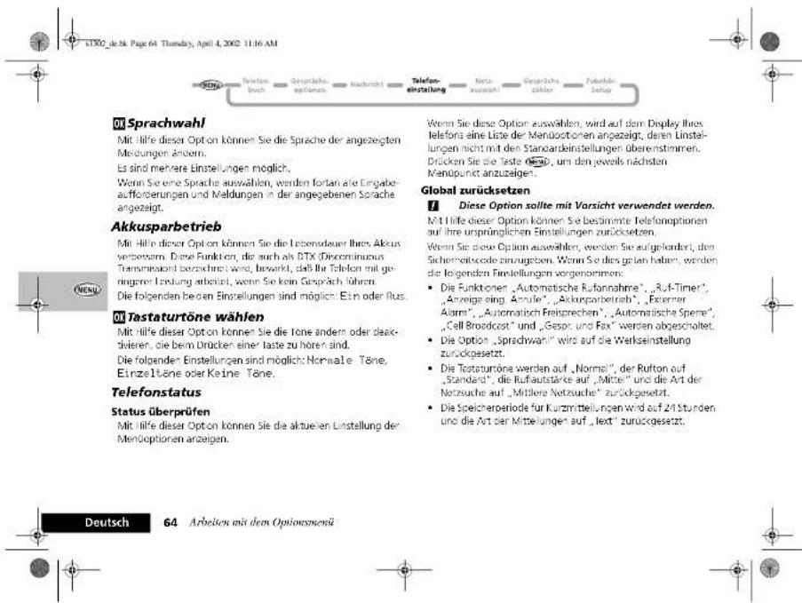 iTDO2_je.36 Page 64 Thursday, April 4, 2002 11:16 AM Wolm Sprachwahl Mit Hilfe dieser Option können Sie die Sprache der angezeigten Mendungen ändern. Es sind mehrere Einstellungen möglich. Wenn Sie eine Sprache auswählen, werden fortan alle Eingabet- aufforderungen und Meldungen in der angegebenen Sprache angezeigt. Akkusparbetrieb Mit Hilfe dieser Option können Sie die Lebensdauer Ihres Akkus verbrafern. Eine Funktion, die auch als DTX (Discontinuous Transmaxion) berzeichnet wird, bewirkt, daß ihr Telefon mit ge- ingerer Leistung erbeitet, wenn Sie kein Gespräch führen. Die folgenden beiden Einstellungen sind möglich: Etn oder Rus. Wlth Tastaturöne wählen Mit Hilfe dieser Option können Sie die Tone ändern oder deak- divalen, die beim Drücken einer taste zu hören sind. Die folgender Einstellungen sind möglich: Normale Töne, Einzeitöne oder Keine Töne. Telefonstatus Status überprüfen Mit Hilfe dieser Option können Sie die aktuelen Einstellung der Menöoptionen anzeigen. Wenn Sie diese Option auswählen, wird auf dem Display Ihres telefons eine Liste der Menöoptionen angezeigt, deren Linstel- lungen nicht mit den Standardestellungen überestimmen. Drücken Sie die Taste 550, um den jeweils nächsten Menopunkt anzuzeigen. Global zurücksetzen ! Diese Option sollte mit Vorsicht verwendet werden. Mit Hilfe dieser Option können Sie bestimmte Telefonoptionen auf ihre ursprünglichen Einstellungen zurücksetzen. Wenn Sie diese Option auswählen, werden Sie aufgelandert, den Sicherheitscode einzugeben. Wenn Sie dies gelten haben, werden die folgenden Einstellungen vorgenommen: • Die Funktionen „Automatische Rufannahme“, „Ruf-Timer“, „Anzeige eing Anzule“, „Akkurparbetrieb“, „Externer Alarm“, „Automatisch Freisprechen“, „Automatische Spene“, „Cell Broadcast“ und „Gespr. und Fax“ werden abgeschaltet. • Die Option „Sprachwahl“ wird auf die Werkseinstellung zurückgesetzt. • Die Testaturöne werden auf „Normal“, der Rufton auf „Standard“, die Rufautstärke auf „Mittel“ und die Art der Netzeuche auf „Mittlere Netzuche“ zurückgesetzt. • Die Speicheroperiode für Kurzstellungen wird auf 24 Stunden und die Art der Mittelungen auf „lect“ zurückgesetzt. Deutsch 64 Arbeiten mit dem Optionsmenü