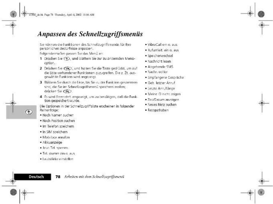 Anpassen des Schnellzugriffsmenüs Sie können die Funktionen des Schnellzugriffsmenüs für ihre personischen bedürfnisse anpassen. Folgendermaßen passen Sie das Menü an 1 Drücken Sie ①, und blatten Sie zur zu ändernden Menu option. 2 Drücken Sie ②, und hätten Sie die Taste gedrückt, um auf die Liste vorhandener Funktionen zuzugreifen. Die z. Zt. ausgewählte Funktion wird angezeigt. 3 Blättern Sie durch die Liebe, bis Sie zu der Funktion gesommen sind, die Sie im Schnellzugriffsmenü speichern wollen; drücken Sie ③. 4 Es wird Bezeichnet angezeigt, um zu zusätzigen, daß die Funktion gespeichert wurde. Die Optionen in der Schnellzugriffsliste erscheinen in folgender Reihenfolge: • Nach Namen suchen • Nach Position suchen • Im Telefon speichern • In SIM speichern • Mobilbox annufen • Akkuanzeige • Istzt Teil spieren • Tel. sturm ein o. aus • Laubstärke einstellen VibraCall ein o. aus iufumbleit, ein o. aus spechenwechsel Nachricht lesen Abgehende SMS Nachrichter Empfangene Gesorache Geb. letzter Anruf Letzte Annflänge Meine ID nicht zeigen Zeu/Datum anzügen Neues Netz suchen Resguthaben Deutsch 78 Arbeiten mit dem Schnellzugriffsmenü