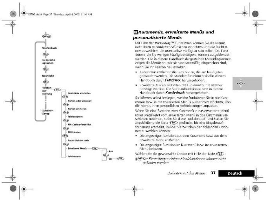 Kurzmenüs, erweiterte Menüs und personalisierte Menüs Mit Hilfe der Personality™ Funktionen können Sie die Menüs nach ihren persönlichen Wünschen einrichten und die Funktionen auswahlen, die unmittelbar verfügbar sein sollen. Die Funktionen, die Sie weniger häufig benöhtigen, können ausgelehen werden. Die in diesem Handbuch dargestellten Mendiagramme zegren die Menüs so, wie sie standardmäßig eingereichet sind, wenn Sie Ihr Telefon neu erhalten. • Kurzmenüs enthalten die Funktionen, die am häufigsten gebraucht werden. Die Standardfunktionen sind in diesem Handbuch durch Fettduck hervorgehohen. • Erweiterte Menüs enthalten die Funktionen, die seltener benötigt werden. Die Standardfunktionen sind in diesem Handbuch durch Kursivdruck hervorgehohen. Sie können selbst festlegen, welche Funktionen Sie in die Kurzmenüs bzw. in die erwerteten Menüs aufnehmen möchten, also die Menus ihren persönlichen Anforderungen anpassen. Wenn Sie eine Funktion vom Kurzmenüs ist das erweiterte Menüs (oder umgekehrt vom erwerteten Menüs in das Kurzmenüs verschieben möchten, rufen Sie diese Funktion auf, und halten Sie anschließend die Taste <50> gedruckt, bis eine Eingsbearforderung erscheint, sei der Sie zwischen den folgenden Optionen auswahlen können. • Die angezeigte Funktion aus dem Kurzmenüs bzw. aus dem erweiterte Menüs entlemen. • Die angezeigte Funktion im Kurzmenüs bzw. im erwerteten Menüs belassen. Wahlen Sie die gewünschte Option mit Hilfe der Taste <50>. • Die Einstellungen einer Mendifunctionen können nicht geänden werden. Arbeiten mit den Menüs 37 Deutsch