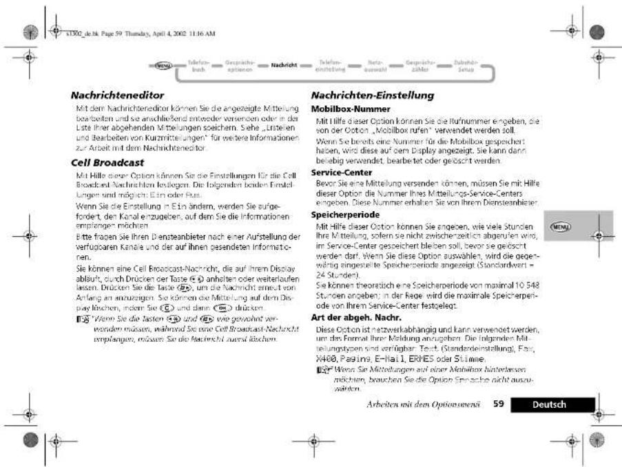 Nachrichteneditor Mit dem Nachrichteneditor können Sie die angezeigte Mittelung bearbeiten und sie anschließend entweeder versenden oder in der Liste ihrer abgehenden Mittelungen speicharm. Sehe „Ersteien und bearbeiten von Kurzmittelungen“ für weitere Informationen zur Arbeit mit dem Nachrichteneditor. Cell Broadcast Mit Hilfe dieser Option können Sie die Einstellungen für die Cell Broadcast Nachrichten kelegen. Die folgenden beiden Einstellungen sind möglich. Ein oder Fus. Wenn Sie die Einstellung in Ein ändern, werden Sie aufgefordert, den Kanal einzugeben, auf dem Sie die Informationen empfängen möchten. Bitte fragen Sie ihren Diensteanbieter nach einer Aufstellung der verfügbaren Kanäle und der auf ihnen gesandeten Informatoren. Sie können eine Cell Broadcast-Nachricht, die auf ihrem Display abläuft, durch Drücken der Taste ① anhalten oder weiterlaufen lassen. Drücken Sie die Taste ②, um die Nachricht erneut von Anfang an anzugegen. Sie können die Mittelung auf dem Display rischen, indern Sie ③ und dann ④ drücken. ⑤“Wenn Sie die Tasten ⑤ und ⑥ viele gewohnt verwenden müssen, während Sie eine Cell Broadcast Nachricht empfangen, müssen Sie die Nachricht ausfall rischen. Nachrichten-Einstellung Mobilbox-Nummer Mit Hilfe dieser Option können Sie die Rufnummer angegeben, die von der Ooton „Mobilbox rufen“ verwendet werden soll. Wenn Sie bereits eine Nummer für die Mobilbox gespeichert haben, wird diese auf dem Display angezeigt. Sie kann dann beliebig verwendet, bearbetet oder geöscht werden. Service-Center Bevor Sie eine Mittelung versanden können, müssen Sie mit Hilfe dieser Option die Nummer Ihres Mittellungs-Service-Centers angegeben. Diese Nummer erhalten Sie von Ihrem Diensteanbierer Speicherperiode Mit Hilfe dieser Option können Sie angeben, wie viele Stunden Ihre Mietellung, sofern sie nicht zwischenzeitlich abgerten wird, im Service-Center gespeichert bleiben soll, bevor sie geöscht werden darf. Wenn Sie diese Option auswählen, wird die gegenwährung eingestellte Speicherperiode angezeigt (Standardwert = 24 Stunden). Sie können theoretisch eine Speicherperiode von maximal 10.548 Stunden angeben; in der Regre wird die maximale Speicherperiode von Ihrem Service-Center festgelegt. Art der abgeh. Nachr. Diese Ooton ist netzwerkabhängig und kann verwendet werden, um das Formal ihrer Meldung anzuzeigen. Die folgenden Mitteilungstypen sind verfügbar. Text (Standderdeinstellung), Fax: X400, Paging, E-Hai 1, ERHES oder Stimme. ⑦“Wenn Sie Mittelungen auf einer Mobilbox hinterwerden möchten, brauchen Sie die Option Srinache nicht auszuwählen. Arbeiten mit dem Optionsmena 59 Deutsch