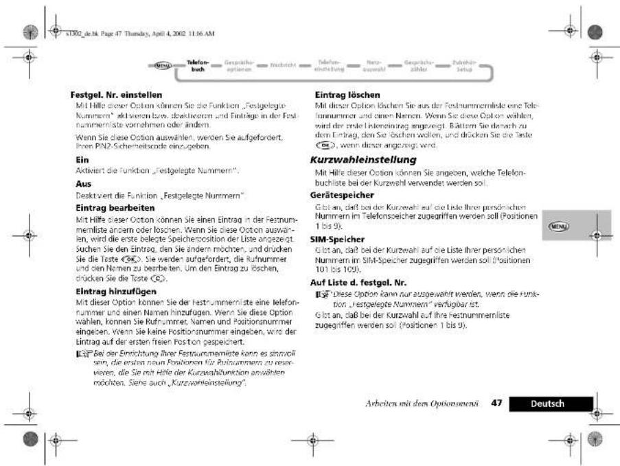 Festgel. Nr. einstellen Mit Hilfe dieser Option können Sie die Funktion „Festgelegte Nummern“ aktierten bzw. direktivoren und Einträge in der Festnummernliste vornehmen oder ändern. Wenn Sie diese Option auswählen, werden Sie aufgefordert, ihren PN2 Schemeitscode einzugeben. Ein Aktiviert die Funktion „Festgelegte Nummern”. Aus Desktsvert die Funktion „Festgelegte Nummern“ Eintrag bearbeiten Mit Hilfe dieser Option können Sie einen Eintrag in der Festnummernliste ändern oder löschen. Wenn Sie diese Option auswählen, wird die erste belegte Speichersposition der Liste angezeigt. Suchen Sie den Eintrag, den Sie ändern möchten, und drücken Sie die Taste (OK). Sie werden aufgefordert, die Rufnummer und den Namen zu bearbeiten. Um den Eintrag zu köschen, drücken Sie die Taste (C). Eintrag hinzufügen Mit dieser Option können Sie der Festnummernliste eine Telefonnummer und einen Namen hinzufügen. Wenn Sie diese Option wählen, können Sie Rufnummer, Namen und Positionnummer eingeben, wenn Sie keine Positionnummer eingeben, wird der Eintrag auf der ersten freien Poston gespeichert. L.E.P. Bei der Einrichtung ihrer Festnummernigte kann es stannroll sein, die ersten neun Positionen für Rufnummer zu reservieren, die Sie mit Hilfe der Kurzwahlfunktion anwähnten möchten. Siere auch „Kurzwahlfunktion“. Eintrag löschen Mit dieser Option böchen Sie aus der Festnummernliste eine Telefonnummer und einen Namen. Wenn Sie diese Option wählen, wird der erste Infektintrag angezeigt. Bättern Sie darach zu dem Eintrag, den Sie böchen wollen, und drücken Sie die Taste (C), wenn dieser angezeigt wird. Kurzwahleinstellung Mit Hilfe dieser Option können Sie angegeben, welche Telefonbuchliste bei der Kurzwahl verwendet werden soll. Gerätespeicher Glot an, daß bei der Kurzwahl auf die Ende ihrer persönlichen Nummern im Telefonsoeicher zugegriffen werden soll (Positionen 1 bis 9). SIM-Speicher Glot an, daß bei der Kurzwahl auf die Liste ihrer persönlichen Nummern im SIM-Speicher zugegriffen werden soll (Positionen 101 bis 109). Auf Liste d. festgel. Nr. L.E.P. Diese Option kann nur ausgewählt werden, wenn die Funktion „festgelegte Nummern“ verfügbar ist. Glot an, daß bei der Kurzwahl auf ihre Festnummernliste zugegriffen werden soll (Positionen 1 bis 9). Arbeiten mit dem Optionsenerä 47 Deutsch