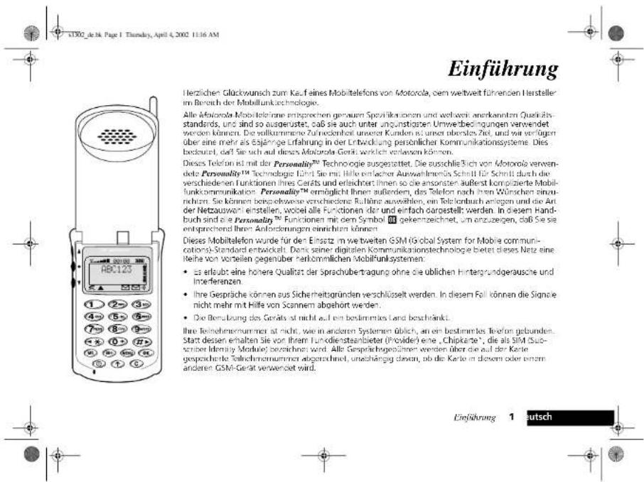 Einführung Herzlichen Glückwunsch zum Kauf eines Mobiltelefons von Motorola, dem weltweit führenden Hersteller im Bereich der Mobilfunktechnologie. Alle Motorola Mobilteleme entgeprechen genoform Spezifikationen und weltweit anerkannten Quaktätsstandards, und sind so ausderüstet, daß sie auch unter angustigen Umwertbeckungen verwendet werden können. Die vollkommene Zuhredlicher unserer Kunden ist unser oberstes Zeit, und wir verfügen über eine mehr als tajänge Erfahrung in der Entwicklung persönlicher Kommunikationssysteme. Dies besteht, daß Sie sich auf dieser Motorola Gerät werden verlangen können. Dieses Telefon ist mit der Personality™ Technologie ausgestellt. Die ausschließlich von Motorola verwendete Personality™ Technologie Land Sie mit Hilfe einzelcher Auswahmen/Technik für Schritt durch die verschiedenen Funktionen ihres Garäts und erleichten Ihnen so die ansorsten außerst komplizierte Mobilfunkommunikation Personality™ ermöglicht Ihnen außerdem, das Telefon nach ihren Wünschen einzurehen. Sie können borschröwe verschandene Rufänge auswählen, um Telefon durch ertragten und die Ant der Netzausworn einstellen, wobeile alle Funktionen dar und einfach dargestellt werden. In diesem Handbuch sind die Personality™ Funktionen mit dem Symbol 10 gekennzeichnet, um anzugegen, daß Sie sie entsprechend Ihrer Anforderungen einrichten können. Dieses Mobiltelefon wurde für den Einsatz im weltweiten GSM (Global System for Mobile communications)-Standard entwickelt. Dies seiner digitalen Kommunikationstechnologie bietet dieses Netz eine Reihe von vorteilen gegenüber harkömmlichen Mobilfunksystemen: • as erlaubt eine höhere Qualität der Sprachubertragung ohne die ublichen Hintergrundgeräusche und Interferenzen • Ihre Gespräche können aus Sicherheitsgründen verschlüsselt werden. In diesem Fall können die Signale nicht mehr mit Hilfe von Scannem abgehort werden. • Die Betragung des Geräts wird nicht auf ein bestimmtes Land beschränkt. Ihre Teilnehmnummer ist nicht, wie in anderen Systemen üblich, an ein bestimmtes Telefon gebunden. Start dessen erhalten Sie vor ihrem Funkdienstaanbiter (Provider) eine „Chipkante“, die als SIM (Sub- sizen Identity Module) beschränkt wird. Alle Gesprächgeführten werden über die auf der Karte gespeicherte Teilnehmnummer abgerechnet, uneinhangig davon, ob die Karte in diesem oder einem anderen GSM-Gerät verwencert wird. Einführung 1 eutsch