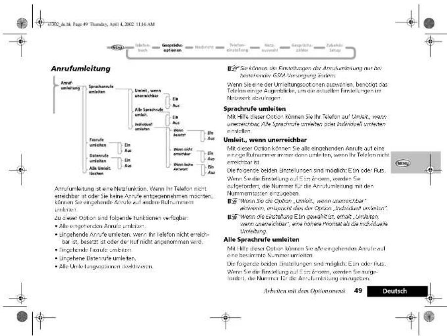 Anrufumleitung Anrufumleitung ist eine Netzfunktion. Wenn Ihr Telefon nicht erreichbar ist oder Sie keine Annufe entgegennehm an möchten, können Sie eingehende Annufe auf andere Rufnummen umleit. Zu dieser Option sind folgende funktionen verfügbar: • Alle eingehenden Annufe umleiten, • Eingehende Annufe umleiten, wenn Ihr Telefon nicht erreichbar ist, besetzt ist oder der Ruf nicht angenommen wird. • Eingehende Extrufe umleiten, • Eingehene Datenfrufe umleiten, • Alle Umleitungsplanen deaktivieren. Se können die Einstellungen der Anrufumleitung nur bei bestehender GSM Versorgung läden. Wenn Sie eine der Umleitungsootonen auswehen, benötigt das Telefon einige Augendände, um die aktuellten Einstellungen im Netzwerk abzutagen. Sprachrufe umleiten Mit Hilfe dieser Option können Sie Ihr Telefon auf Umleit, wenn unerreichbar. Alle Sprachrufe umleiten oder Individuell umleiten einstellen. Umleit, wenn unerreichbar Mit dieser Option können Sie alle eingehenden Annufe auf eine einzige Rufnummer immer dann umleiten, wenn Ihr Telefon nicht erreichbar ist. Die folgende beiden Einstellungen sind möglich: Ein oder Rus. Wenn Sie die Einstellung auf Ein Äncern, werden Sie aufgefordert, die Nummer für die Anrufumleitung mit den Nummermosten einzugeben. ■ "Wenn Sie die Option „Umleit", wenn unerreichbar" aktiveren, entspricht dies der Option „Individuell umleiten". ■ "Wenn die Einstellung Ein gewählt ist, erhalt „Umletzen, wenn unerreichbar", eine höhere Priorität als die individuelle Umleitung. Alle Sprachrufe umleiten Mit Hilfe dieser Option können Sie alle eingehenden Annufe auf eine bestimmte Nummer umleiten. Die folgende beiden Einstellungen sind möglich: Ein oder Rus. Wenn Sie die Einstellung auf Ein Äncern, werden Sie aufgefordert, die Nummer für die Anrufumleitung einzugeben. Arbeiten mit dem Optionsenerä 49 Deutsch