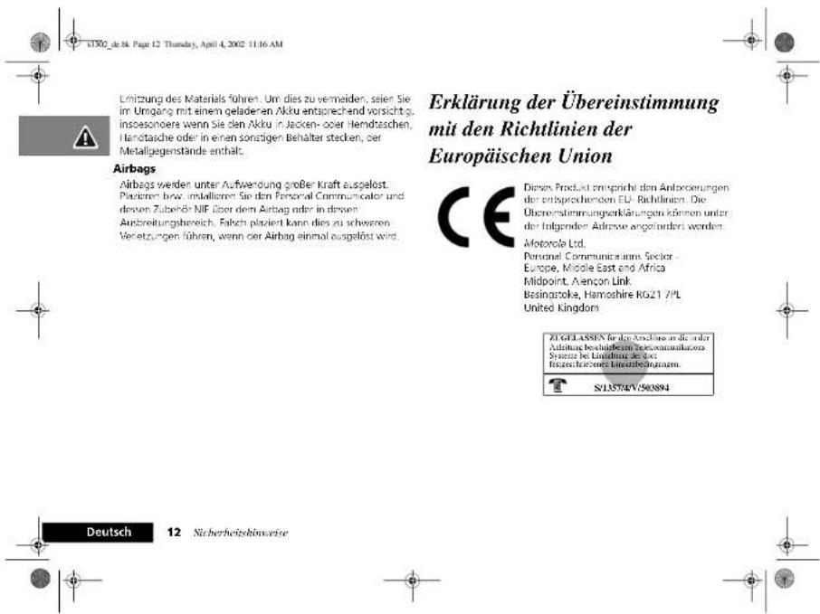 Lützung des Materials führen. Um dies zu vermeiden, seien Sie im Umgang mit einem geladenen Akku entsprechend vorsichtige insbesondere wenn Sie den Akku in Jacken- oder Hendzschern, Handtatsche oder in einen sonstigen Behälter stacken, der Metallgegenstände enthält. Airbags Airbags werden unter Aufwendung großer Kraft ausgelöst. Plazieren bzw. installieren Sie den Fenonal Communicator und dessen Zubehör NIF. Über dem Airbag oder in diesen Anbreitungsbereich. Falch plaziert kann dies zu schweren Versetzungen führen, wenn der Airbag einmal ausgelöst wird. Erklärung der Übereinstimmung mit den Richtlinien der Europäischen Union CE Diese Produkt entspricht den Anforderungen der entsprechenden EU-Richtlinien. Die Übereinstimmungenerklärungen können unter der Insgender Adverse angeindert werden. Motorola Ltd. Personal Communications Sector Europe, Middle East and Africa Midpoint, Avençon Link Besingstoke, Hamoshire KG21 7/PL United Kingdom ZI GELIASIN für den Ausgabe und die anderer Alstau beizierfüllte Reiconverkaufzinsen Systeme des Liquidation des des Eingesicherungs-Energiebezücksatzes. S13574V:503894 Deutsch 12 Sicherheitsbehavweise
