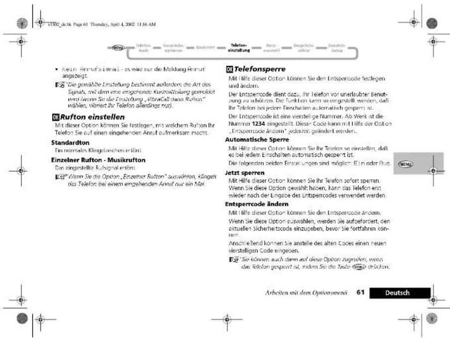 K1002_je.36, Page 61, Thursday, April 4, 2002 11:16 AM • Kein Anrufsignal - es wird nur die Meldung Anruf angezeigt. ¶ "Die gewählte Einstellung bestimmt außerdem, die Art des Sayen, mit dem eine eingehende Kurzmittlung gemäßert wird zum Sie die Einstellung „VästraCall dann Rufton“ wählen, wären ihr Telefon allerdings nur). OK Rufton einstellen Mit dieser Option können Sie festliegen, mit welchem Rufton ihr Telefon Sie auf einen eingehenden Anruf aufmerksam macht. Standardton Ein normales, Klingstrechen erämmt. Einzelnier Rufton - Musikrufton Das eingestellte Rubsignal erämmt. ■ "Wenn Sie die Option „Einzelnier Rufton" auswählen, Klagelt das Telefon bei einem eingehenden Anruf nur ein Mai. OK Telefonsperre Mit Hilfe dieser Option können Sie den Entsperrcode festlegen und ändern. Der Entsperrcode dient dazu, ihr Telefon vor unerlauber Beturzung zu schürzen. Die Funktion kann so eingestellt werden, daß Ihr Telefon bei jedem Einschalten automatisch gepernt ist. Der Entsperrcode ist eine vierstellige Nummer. Ab Werk ist die Nummer 1234 eingestellt. Dieser Code kann mit Hilfe der Option „Entsperrcode ändern“ jederzeit geändert werden. Automatische Sperre Mit Hilfe dieser Option können Sie ihr Telefon von einstellen, daß es bei jedem Einschalten automatisch gepernt ist. Die folgenden beiden Eingelungen sind möglich: Ein oder Russ. Jetzt sperren Mit Hilfe dieser Option können Sie ihr Telefon sofort sperren. Wenn Sie diese Option gewählt haben, kann das Telefon erst wieder nach der Engage des Entsperrcodes verwendet werden. Entsperrcode ändern Mit Hilfe dieser Option können Sie den Entsperrcode ändern. Wenn Sie diese Option auswählen, werden sie aufgefordert, den aktuellen Sicherheitscode einzugeben, bevor Sie fortfahren können. Anschließend können Sie anstelle des alten Codes einen neuen vierstelligen Code eingeigen. ■ "Sie können auch dann auf diese Option zugrafen, wenn das Telefon gepernt ist, indem Sie die Texte Ombis dröchen." Arbeiten mit dem Optionsmenä 61 Deutsch