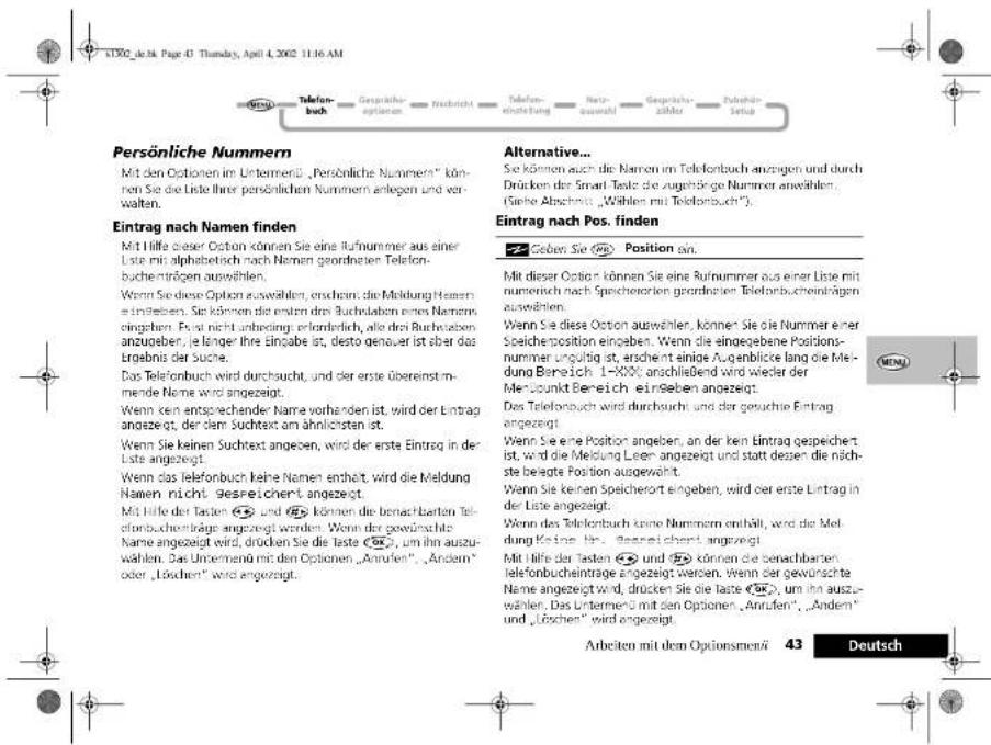Persönliche Nummern Mit den Optionen im Untermert, „Persönliche Nummers“ können Sie die Liste ihrer persönlichen Nummern anlegen und verwalten. Eintrag nach Namen finden Mit Hilfe dieser Option können Sie eine Rufnummer aus einer Liste mit alphabetisch nach Namen geordnaten Telefonbuchenträgen auswählen. Wenn Sie diese Option auswählen, erscherr, die Meldung Hemen einlieben. Sie können die ersten dem Buchstaben eines Nemen eingeben. Für nicht unbeding, erforderlich, alle dem Buchstaben anzugeben, je länger ihre eingabe ist, desto genauer ist aber das Ergebnis der Suche. Das Telefonbuch wird durchsucht, und der erste überestimmende Name wird angezeigt. Wenn ken entsprechender Name vorhanden ist, wird der Eintrag angezeigt, der dem Suchtext am ähnlichenen ist. Wenn Sie keinen Suchtext angegeben, wird der erste Eintrag in der Liste angezeigt. Wenn das Telefonbuch keine Namen enthält wird die Meldung Namen nicht gesreichert angezeigt. Mit Hilfe der Tasten und können die benachbarten Telefonbuchbräge angezeigt werden. Wenn der gewünschte Name angezeigt wird, drücken Sie die Taste 20, um ihn auszuwählen. Das Unternehmen mit den Optionen „Anrufen“, „Andern“ oder „Löschen“ wird angezeigt. Alternative... Sie können auch die Namen im Telefonbuch anzügen und durch Drücken der Smart Tests die zugehörige Nummer anwählen (Siehe Abschinen „Wählen mit Telefonbuch“). Eintrag nach Pos. finden Geben Sie Position an. Mit dieser Option können Sie eine Rufnummer aus einer Liste mit numerisch nach Speichenerien geordnaten Telefonbuchenträgen auswählen. Wenn Sie diese Option auswählen, können Sie die Nummer einer Speicherposition eingeoben. Wenn die eingezogene Positionsnummer ungült ist, erscherr einige Augenblicke lang die Medung Bereich 1-10000 anschließend wird wieder der Merzpunkt Bereich einlieben angezeigt. Das Telefonbuch wird durchsucht und der gesuchte Eintrag angezeigt. Wenn Sie eine Option angegeben, an der kein Eintrag gespeichert ist, wird die Meldung Leer angezeigt und statt dessen die nächste belegte Position ausgewählt. Wenn Sie keinen Speicherort eingeoben, wird oder erste Eintrag in der Liste angezeigt. Wenn das Telefonbuch keine Nummersen erhält, wird die Meldung Keine für Gespeichert angezeigt. Mit Hilfe der Tasten und können die benachbarten Telefonbuchbräge angezeigt werden. Wenn der gewünschte Name angezeigt wird, drücken Sie die Taste 20, um ihn auszuwählen. Das Unternehmen mit den Optionen „Anrufen“, „Andern“ und „Löschen“ wird angezeigt. Arbeiten mit den Optionsmen/43 Deutsch
