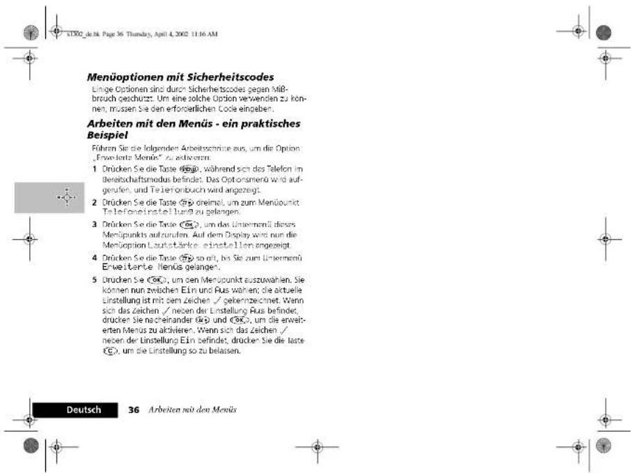 Manüoptionen mit Sicherheitscodes Linge Optionen sind durch Sicherheitscodes gegen Mißbruch geschurzt. Um eine solche Option verwenden zu können, müssen Sie den erforderlichen Code eingeben. Arbeiten mit den Menüs - ein praktisches Beispiel Führen Sie die folgenden Arbeitschränze aus, um die Option „Erweiterz Menüs“ zu aktivieren. 1 Drücken Se die Taste ☐, während sich des Telefon im Bereitschaftsmodus befindet. Das Optionsamerü wird aufgerufen, und Teileronbuch wird angezeigt. 2 Drücken Se die Taste ☐ dreimel, um zum Menüpunkt Telefonsinstrumentlungs zu gelangen. 3 Drücken Se die Taste ☐, um das Unternehmen dieses Menüpunkts aufzurufen. Auf dem Display wird nun die Menüoption Lautstärke einstellen angezeigt. 4 Drücken Se die Taste ☐ so alt, bis Sie zum Unternehmen Erweiterte Menüs gelangen. 5 Drücken Se ☐, um den Menüpunkt auszuwählen. Sie können nun zwischen Ein und Aus wählen; die aktuelle Linstellung ist mit dem Zeichen / gekennzeichnet. Wenn sich das Zeichen / neben der Linstellung Aus befindet, drücken Sie nacheinander ☐ und ☐, um die erweiterten Menüs zu aktivieren. Wenn sich das Zeichen / neben der Linstellung Ein befindet, drücken Sie die taste ☐, um die Linstellung so zu belassen.
