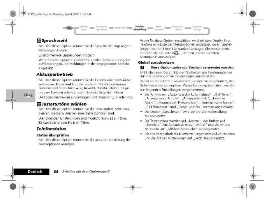 01 Sprachwahl Mit Hilfe dieser Option können Sie die Sprache der angezeigten Mendungen ändern. Es sind mehrere Einstellungen möglich. Wenn Sie eine Sprache auswählen, werden fortan alle Eingabet- aufforderungen und Meldungen in der angegebenen Sprache angezeigt. Akkusparbetrieb Mit Hilfe dieser Option können Sie die Lebensdauer Ihres Akkus verzernern. Diese Funktion, die auch als DTX (Diconstatus Transmissions) berechnet wird, bewirkt, daß ihr Telefon mit ge- ingerer Leistung erbeitet, wenn Sie kein Gespräch führen. Die folgenden beiden Einstellungen sind möglich: Etn oder Rus. 01 Tastaturtöne wählen Mit Hilfe dieser Option können Sie die Tone ändern oder deak- divalen, die beim Drücken einer taste zu hören sind. Die folgender Einstellungen sind möglich: Normale Töne, Einzeitöne oder Keine Töne. Telefonstatus Status überprüfen Mit Hilfe dieser Option können Sie die aktuellen Einstellung der Menöoptionen anzeigen. Deutsch 64 Arbeiten mit dem Optionsmenü Wenn Sie diese Option auswählen, wird auf dem Display Ihres telefons eine Liste der Menöstopen angezeigt, deren Einstel- lungen nicht mit den Standardestellungen überestimmen. Drücken Sie die Taste 350, um den jeweils nächsten Menopunkt anzuzeigen. Global zurücksetzen ! Diese Option sollte mit Vorsicht verwendet werden. Mit Hilfe dieser Option können Sie bestimmte Telefonoptionen auf ihre ursprünglichen Einstellungen zurücksetzen. Wenn Sie diese Option auswählen, werden Sie aufgelandert, den Sichematiscode einzugeben. Wenn Sie dies gelten haben, werden die folgenden Einstellungen vorgenommen: • Die Funktionen „Automatische Rufannahme“, „Ruf-Timer“, „Anzeige sing. Anzule“, „Akkuparbetrieb“, „Externer Alarm“, „Automatisch Freisprechen“, „Automatische Spene“, „Cell Broadcast“ und „Gespr. und Fax“ werden abgeschaltet. • Die Option „Sprachwahl“ wird auf die Werkseinstellung zurückgesetzt. • Die Testaturtöne werden auf „Normal“, der Rufton auf „Standard“, die Ruflautstärke auf „Mittel“ und die Art der Netzeuche auf „Midtere Netzuche“ zurückgesetzt. • Die Speicherperiode für Kurzmittelungen wird auf 24 Stunden und die Art der Mittelungen auf „letzt“ zurückgesetzt.