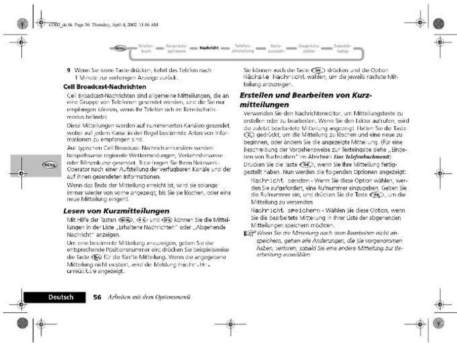 KTX02 de 36. Page 56. Thursday, April 4, 2002 11:16 AM 9. Wenn Sie keine Taste drücken, kehrt das Telefon nach 1 Minute zur umgegen Anzeige zurück. Cell Broadcast-Nachrichten Cell Broadcast-Nachrichten sind eigeneine Mitteilungen, die an eine Gruppe von Telekarten gesandet werden, und die Sie nur empfangen können, wenn Ihr Teleken sich im Bereichschaftsmodus befindet. Diese Mitteilungen werden auf nummerierten Kanäen gesendet, wobei auf jedem Kanä in der Regel besiderrite Arten von Informationen zu empfangen sind. Auf typischen Cell Broadcast Nachrichtenkanälen werden mbopelbweise regionale Weitermendungen, Verkehrshinweise oder Rückenkung gewendet. Bitte fragen Sie ihren Networs-Operator nach einer Aufstellung der verfügbaren Kanä und der auf ihren gesendeten Informationen. Wenn das Ende der Mitteilung erreicht ist, wird sie solange immer wieder von vorne angezeigt, bis Sie sie löschen, oder eine neue Mittelung eingelt. Lesen von Kurzmitteilungen Mit Hilfe der lasten (€4), (€) und (€) können Sie die Mittelungen in der Liste „ühaltene Nachrichten“ oder „Abgehende Nachricht“ anzeigen. Um eine bestimmte Mitteilung anzuzeigen, geben Sie die entsprechende Positionnummer ein, drücken Sie beispiesweise die Taste (€) für die fanche Mittelung. Wenn die angegesene Mittelung nicht existent, wird die Meldung Hache. He, umstütte angezeigt. Sie können auch die Taste (€4) drücken und die Option Nächstete Nachricht wählen, um die jeweils nächste Mittellung anzugegen. Erstellen und Bearbeiten von Kurzmitteilungen Verwenden Sie den Nachrichteneditor, um Mittellungsstekte zu erstellen oder zu bearbeiten. Wenn Sie den Editor aufrufen, wird die zuletzt beorbeikte Mittelung angezeigt. Halten Sie die Taste (€) gedrückt, um die Mittelung zu loschen und eine neue zu beginnen, oder ändern Sie die angezeigte Mittelung. (Für eine Beschreibung der Vorgehensweise zur Texteingabe siehe „Eingeben von Buchnahmen“ im Abschnoll Das Telefonbuchement) Drücken Sie die Taste (€4), wenn Sie ihre Mittelung fertiggestellt haben. Nun werden die forgenden Optionen angezeigt: Nachricht senden - Wenn Sie diese Option wählen, werden Sie aufgeforden, eine Rufnummer einzugeben. Geben Sie die Rufnummer ein, und drocken Sie die Taste (€4), um die Mittelung zu versenden. Nachricht speichern - Wahlen Sie diese Ooton, wenn Sie die bearbeitete Mittelung in ihrer Liste der abgehenden Mittellungen speichern möchten. (€) Wenn Sie die Mittelung nach dem Bearbeiten nicht anspeichern, gehen alle Änderungen, die Sie vorgenommen haben, verloren, sobalo Sie eine andere Mittelung zur Beerbeitung auswählen. Deutsch 56 Arbeiten mit dem Optionsmen