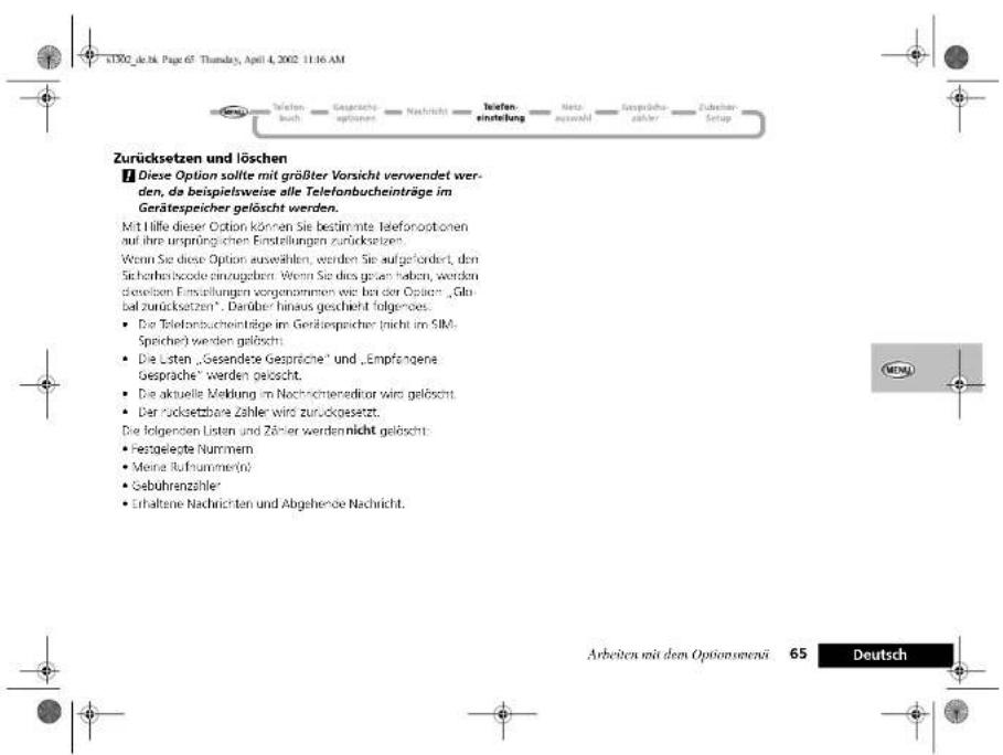 Zurücksetzen und löschen ■ Diese Option sollte mit größter Vorsicht verwendet werden, da beispielsweise alle Telefonbucheinträge im Gerätespeicher gelöscht werden. Mit Hilfe dieser Option können Sie bestimmte Telefonoptionen auf ihre ursprünglichen Einstellungen zurücksetztes. Wenn Sie diese Option auswählen, werden Sie aufgefordert, den Sicherheitscode einzugeben. Wenn Sie dies gegen haben, werden dritten Entwicklungen vorgenommen wie bei der Option „Global zurücksetzen“. Darüber hinaus geschieht folgendes: • Die Telefonbucheinträge im Gerätespeicher nicht im SIMS Speicher werden gelöscht. • Die Listen „Gesandete Gesprache“ und „Empfangene Gesprache“ werden gelöscht. • Die aktuelle Vielung im Nachrichtenedictor wird gelöscht. • Der Rücksetzbare Zähler wird zurückgesetzt. Die folgenden Listen und Zähler werden nicht gelöscht: • Festgelegte Nummern • Meine Aufnummer(n) • Gebührenzahler • Erhaltene Nachrichten und Abgehende Nachricht.