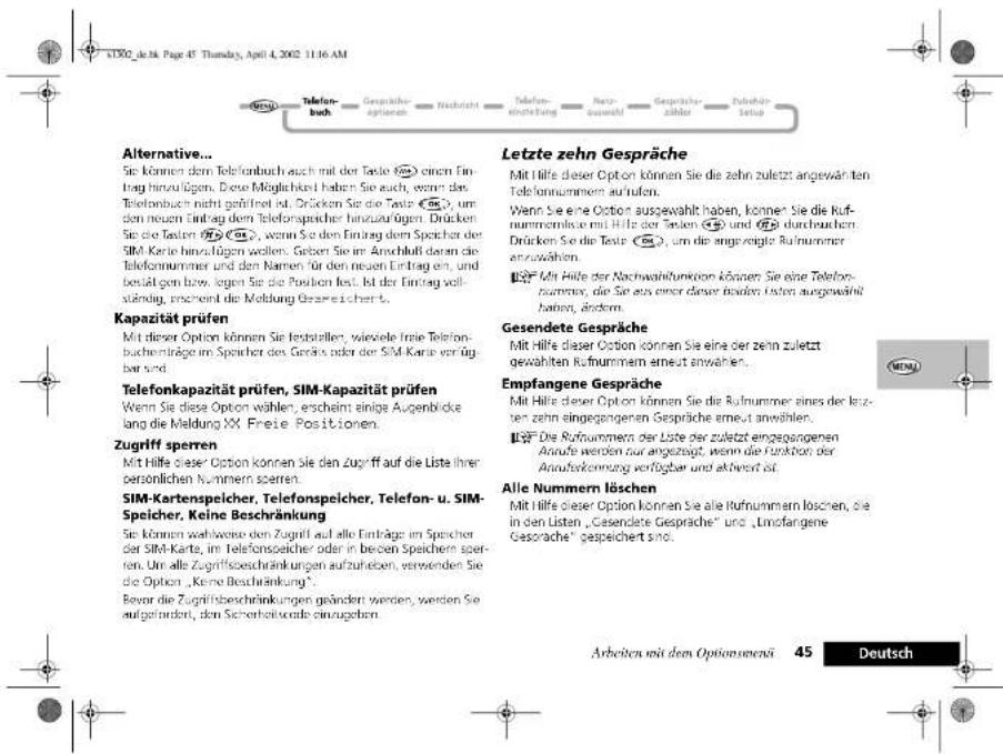 Alternative... Sie können dem Telefonbuch auch mit der Taste (2) einen Eintrag hinzufügen. Diese Möglichkeiten haben Sie auch, wenn das Telefonbuch nicht gefährstet ist. Drücken Sie die Taste (3), um den neuen Eintrag dem Telefonspeicher hinzufügen. Drücken Sie die Tauten (4), wenn Sie den Eintrag dem Speicher der SIM-Karte hinzufügen wollen. Geben Sie im Anschluß daron die Telefonnummer und den Namen für den neuen Eintrag an, und besätigt bzw. wegen Sie die Position fest. Ist der Eintrag vollständig, erschend die Meldung Gesreichert. Kapazität prüfen Mit dieser Option können Sie feststellten, wievielle freie Telefonbuchen träge im Speicher des Gredels oder der SIM-Karte vor verfügbar sind. Telefonkapazität prüfen, SIM-Kapazität prüfen Wenn Sie diese Option wählen, erscheint einige Aufgenbrücks lang die Meldung XX Freie Positionen. Zugriff sperren Mit Hilfe dieser Option können Sie den Zugriff auf die Liste ihrer persönlichen Nummern sperren. SIM-Kartenspelcher, Telefonspelcher, Telefon- u. SIM-Speicher, Keine Beschränkung Sie können während den Zugriff auf alle Einträge im Speicher der SIM-Karte, im Telefonspeicher oder in beiden Speichern sperren. Um alle Zugriffsbeschränkungen aufzuheben, verwenden Sie die Option „Keine Beschränkung“. Bevor die Zugriffsbeschränkungen geändert werden, werden Sie aufgeindert, den Sicherheitsquote einzugehen. Letzte zehn Gespräche Mit Hilfe dieser Option können Sie die zehn zuletzt angewähnten Telefonnummern außen. Wenn Sie eine Option ausgewählt haben, können Sie die Rufnummern aus mit Hilfe der Steilen (4) und (5) durchbeichen. Drücken Sie die Taste (3), um die angezeigte Rufnummer anzuwählen. Mit Hilfe der Nachwahlfunktion können Sie eine Telefonnummer, die Sie aus einer dieser beiden Listen ausgewählt haben, ändern. Gesendete Gespräche Mit Hilfe dieser Option können Sie eine der zehn zuletzt gewählten Rufnummern erneut anwählen. Empfangene Gespräche Mit Hilfe dieser Option können Sie die Rufnummer eines der letzten zehn eingegangenen Gespräche erneut anwählen. Die Rufnummern der Liste der zuletzt eingesgangenen Anrufe werden nur angezeigt, wenn die Funktion der Anaufsleistung verfügbar und aktiviert ist. Alle Nummern löschen Mit Hilfe dieser Option können Sie alle Rufnummern loschen, die in den Listen „Gesendete Gespräche“ und „Linfangene Gesprache“ gespeichert sind.