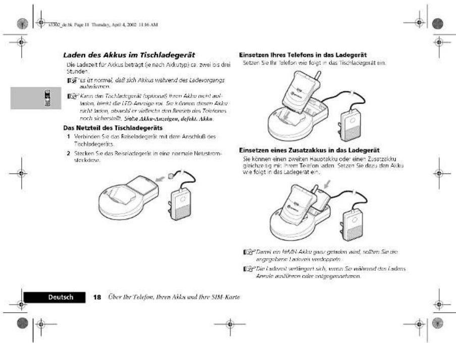 Laden des Akkus im Tischladegerät Die Ladezeit für Akkus beträgt (je nach Avdutyp) ca: zwei los drei Stunden. ■ Yes er normal, daß sich Akkus während des Ladevorgangs aufsteinken. ■ Kenn das Tischladegerät (optionelligen Akku nicht auf- lausien, direkt die LED Anzeuge rot. Sie können diesen Akku nicht latent, obveld er vielleicht den Betriebs des Telefons noch sicherstellt. Siehe Akku-Anzeigen, defekt Akku. Das Netzteil des Tischladegeräts 1 Verbinden Sie das Reiseladegerät mit dem Anschluß des Tischladegeräts. 2 Stecken Sie das Reiseladegerät in eine normale Netzstromsterkdüse. Einsetzen Ihres Telefons in das Ladegerät Setzen Sie ihr Telefon wie folgt im das Tischladegerät ein. Einsetzen eines Zusatzakkus in das Ladegerät Sie können einen zweiten Hauptakku oder einen Zusatzakku gleichzeitig mit ihrem Telefon uden. Setzen Sie dazu den Akku wie folgt in das Ladegerät en. ■ Dervi ein H&M Akku ganz getrieben wird, sollten Sie die angegebene Lasteven verdopeln. ■ Die Ladezahl verkängert sich, wenn Sie während des Ladens. Annule auskinen oder zeitgegenaktoren. Deutsch 18 Über Ihr Telefon, Ihren Akku und Ihre SIM-Karte