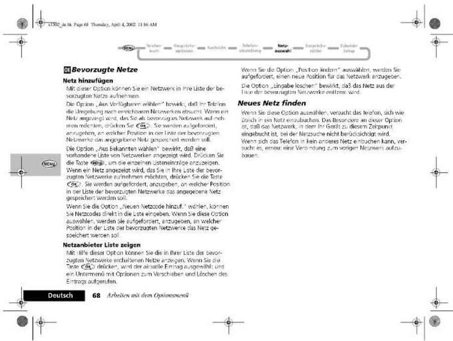 Deutsch 68 Arbeiten mit dem Optionsmenü M Bevorzugte Netze Netz hinzufügen Mit dieser Option können Sie ein Netzwerk in Ihre Liste der be- vorzugten Netze aufnehmen. Die Option „Aus Verfügbaren wählen“ bewirkt, daß ihr Telefon- die Umgebung noch erreichibaren Netzwerken abzucht. Wenn ein Netz angezeigt wird, das Sie als bevorzugten Netzwerk auf neh- men möchten, drücken Sie 50. Sie werden aufgebocken, anzugeben, an welcher Position in der Liste der bevorzugten Netzwerke das angegebene Netz gespeichert werden soll. Die Option „Aus Bekannten wählen“ bewirkt, daß eine vorhanderte Liste von Netzwerker angezeigt wird. Drücken Sie die Taste 50, um die einzelnen Usteneimträge anzugegen. Wenn ein Netz angezeigt wird, das Sie in Ihre Liste der bevor- zugten Netzwerke aufnehmen möchten, drücken Sie die Taste 50. Sie werden aufgefordert, anzugeben, an welcher Position in der Liste der bevorzugten Netzwerke das angegebene Netz gespeichert werden soll. Wenn Sie die Option „Neuen Netzcode hinzuf.“ wählen, können Sie Netzcodes direkt in die Liste eingeben. Wenn Sie diese Option auswahlen, werden Sie aufgefordert, anzugeben, an welcher Position in der Liste der bevorzugten Netzwerke das Netz ge- soelichert werden soll. Netzanbieter Liste zeigen Mit Hilfe dieser Option können Sie die in ihrer Liste der bevor- zugten Netzwerke enthaltenen Netze anzeigen. Wenn Sie die Taste 50 drücker, wird der aktuelle Eintrag ausgewählt und ein Untermend mit Optionen zum Verschieben und Löchen des Eintrags aufgerufen. Wenn Sie die Option „Position andersn“ auswahlen, werden Sie aufgefordert, einen neue Position für das Netzwerk anzugeoben. Die Option „Eingabe loschen“ bewirkt, daß das Netz aus der Liste der bevorzugten Netzwerke entfernt wird. Neues Netz finden Wenn Sie diese Option auswahlen, versucht das telefon, sich wie durch in ein Netz enzubuchen. Das Besondere an dieser Option ist, daß Gas Netzwerk, in dem Ihr Gerät zu diesem Zeitpunkt eingebucht ist, bei der Netzsuche nicht berücksichtigt wird. Wenn sich das Telefon in kein anderes Netz entbuchen kann, ver- suches, erneu eine Verbindung zum vorigen Netzwerks aufzu- bauen.
