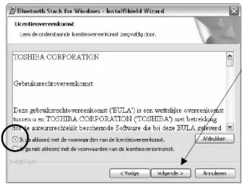 Bluetooth Stack for Windows - InstallShield Wizard Licentieovereenkomst Lees de onderstaande licentieovereenkomst zorgvuldig door. TOSHIBA CORPORATION Gebruiksrechtovereenkomst Deze gebruikserrechtovereenkomst ("EULA") is een wettelijke overeenkomst tussen u en TOSHIBA CORPORATION ("TOSHIBA") met betrekking to de auteursrechtelijk beschernde Software die bij deze EULA geleverd ○ Ik do alkoord met de voorwaarden van de licentieovereenkomst. ○ Ik ga niet alkoord met de voorwaarden van de licentieovereenkomst. InstallShield < Vorige Volgende > Arruleren