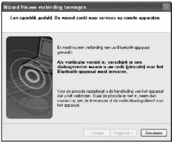 Wizard Nieuwe verbinding toevoegen Een ogenblik geduld. De wizard zoekt naar services op remote apparaten. Er wordt nu een verbinding met uw Bluetooth-apparaat gemeakt. Als verificatie veroist is, verschijnt or een dialoogvenster waarin u uw code (pincode) voor het Bluetooth-apparaat moet invoeren. Voor de pincode roodpleegt u de handliding van het apparaat dat u uit verbinden. Staat de pincode er niet in, neem dan contact op niet de levelancer of de ondersteuningsdienst voor het apparaat. < Voige Volgende > Annulieren