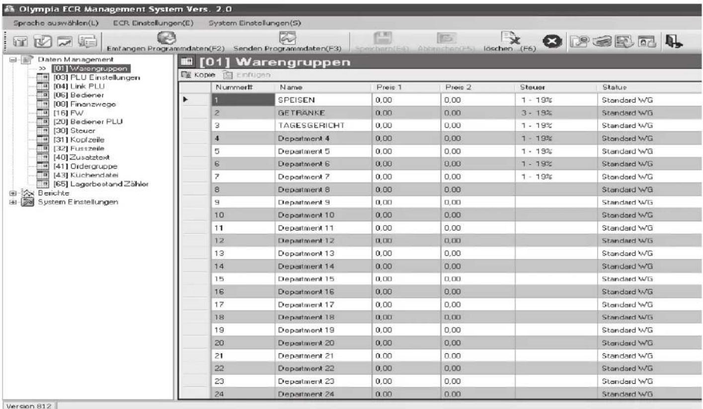 Olympia ECR Management System Vers. 2.0 Sproche auswählen(L) ECR Einstellungen(E) System Einstellungen(S) Entfangen Programmdaten(F2) Senden Programmdaten(F3) Spechern(Et) Abbrachen(F5) Löschen (F6) [01] Warengruppen Kopie Einfugen Datem Management [01] Warengruppen [03] PLU Einstellungen [04] Link PLU [06] Bediener [08] Finanzwege [16] FW [20] Bediener PLU [30] Steuer [31] Kopfzeile [32] Fusszeile [40] Zusatztext [41] Ordergruppe [43] Kuchendatei [65] Lagerbestand Zähler Berichte System Einstellungen [01] Warengruppen Nummeritt Name Preis 1 Preis 2 Steuer Status 1 SPEISEN 0,00 0,00 1 - 19% Standard WG 2 GETRANKE 0,00 0,00 3 - 19% Standard WG 3 TAGESGERICHT 0,00 0,00 1 - 19% Standard WG 4 Department 4 0,00 0,00 1 - 19% Standard WG 5 Department 5 0,00 0,00 1 - 19% Standard WG 6 Department 6 0,00 0,00 1 - 19% Standard WG 7 Department 7 0,00 0,00 1 - 19% Standard WG 8 Department 8 0,00 0,00 Standard WG 9 Department 9 0,00 0,00 Standard WG 10 Department 10 0,00 0,00 Standard WG 11 Department 11 0,00 0,00 Standard WG 12 Department 12 0,00 0,00 Standard WG 13 Department 13 0,00 0,00 Standard WG 14 Department 14 0,00 0,00 Standard WG 15 Department 15 0,00 0,00 Standard WG 16 Department 16 0,00 0,00 Standard WG 17 Department 17 0,00 0,00 Standard WG 18 Department 18 0,00 0,00 Standard WG 19 Department 19 0,00 0,00 Standard WG 20 Department 20 0,00 0,00 Standard WG 21 Department 21 0,00 0,00 Standard WG 22 Department 22 0,00 0,00 Standard WG 23 Department 23 0,00 0,00 Standard WG 24 Department 24 0,00 0,00 Standard WG Version 812
