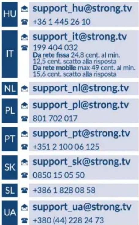 HU support_hu@strong.tv +36 1 445 26 10 support_it@strong.tv 199 404 032 Da rete fissa 24,8 cent. al min. 12,5 cent. scatto alla risposta Da rete mobile max 49 cent. al min. 15,6 cent. scatto alla risposta NL support_nl@strong.tv PL support_pl@strong.tv 801 702 017 support_pt@strong.tv +351 2 100 06 125 support_sk@strong.tv 0850 15 05 50 SL +386 1 828 08 58 support_ua@strong.tv +380 (44) 228 24 73