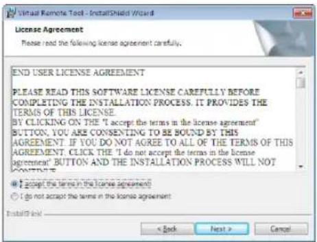 Virtual Remote Tool - InstallShield Wizard License Agreement Please read the following license agreement carefully: END USER LICENSE AGREEMENT PLEASE READ THIS SOFTWARE LICENSE CAREFULLY BEFORE COMPLETING THE INSTALLATION PROCESS. IT PROVIDES THE TERMS OF THIS LICENSE BY CLICKING ON THE "I accept the terms in the license agreement" BUTTON, YOU ARE CONSENTING TO BE SOUND BY THIS AGREEMENT. IF YOU DO NOT AGREE TO ALL OF THE TERMS OF THIS AGREEMENT, CLICK THE "I do not accept the terms in the license agreement" BUTTON AND THE INSTALLATION PROCESS WILL NOT CONTINUE. ● I accept the terms in the license agreement ○ I do not accept the terms in the license agreement InstallShield < Back Next > Cancel