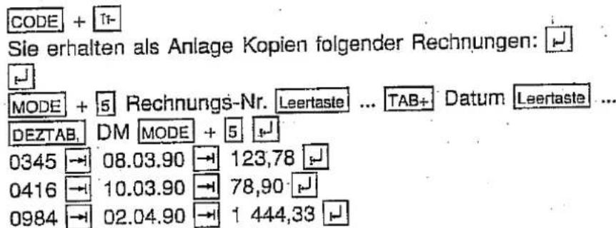 CODE + T1 Sie erhalten als Anlage Kopien folgender Rechnungen: MODE + 5 Rechnungs-Nr. Leertaste ... TAB+ Datum Leertaste ... DEZTAB, DM MODE + 5 0345 → 08.03.90 → 123,78 0416 → 10.03.90 → 78,90 0984 → 02.04.90 → 1 444,33
