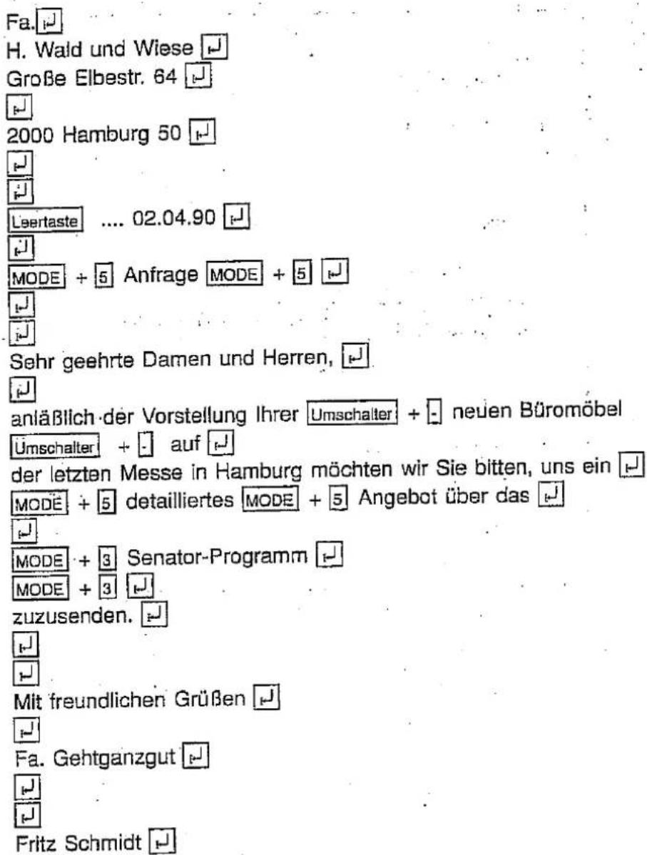Fa. H. Wald und Wiese Große Elbestr. 64 2000 Hamburg 50 Laertaste .... 02.04.90 MODE + 5 Anfrage MODE + 5 Sehr geehrte Damen und Herren, anläßlich der Vorstellung Ihrer Umschalter + - neuen Büromöbel Umschalter + - auf der letzten Messe in Hamburg möchten wir Sie bitten, uns ein MODE + 5 detailliertes MODE + 5 Angebot über das MODE + 3 Senator-Programm MODE + 3 zuzusenden. Mit freundlichen Grüßen Fa. Gehtganzgut Fritz Schmidt
