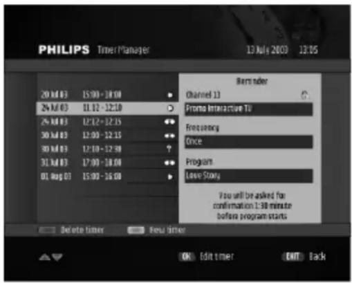 PHILIPS Timer Manager 13 July 2003 12:05 20 Jul 03 15:00 - 18:00 24 Jul 03 11:12 - 12:10 24 Jul 03 12:12 - 12:15 30 Jul 03 12:00 - 12:15 30 Jul 03 12:10 - 12:30 31 Jul 03 17:00 - 18:00 01 Aug 03 15:00 - 16:00 Remn order Channel 13 Promo Interactive TU Frequency Once Program Leave Story You will be asked for confirmation 1:38 minute before program starts Delete timer New timer OK Edit timer ENT Back