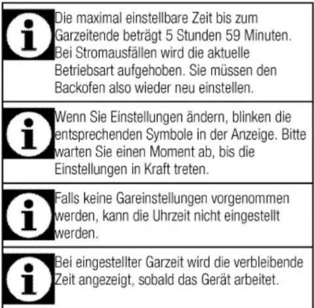 Die maximal einstellbare Zeit bis zum Garzeitende beträgt 5 Stunden 59 Minuten. Bei Stromausfällen wird die aktuelle Betriebsart aufgehoben. Sie müssen den Backofen also wieder neu einstellen. Wenn Sie Einstellungen ändern, blinken die entsprechenden Symbole in der Anzeige. Bitte warten Sie einen Moment ab, bis die Einstellungen in Kraft treten. Falls keine Gareinstellungen vorgenommen werden, kann die Uhrzeit nicht eingestellt werden. Bei eingestellter Garzeit wird die verbleibende Zeit angezeigt, sobald das Gerät arbeitet.