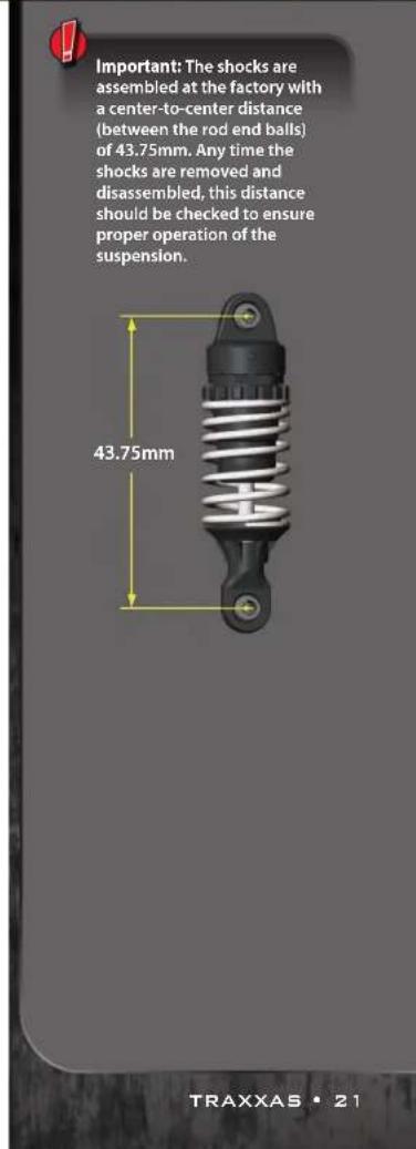 Important: The shocks are assembled at the factory with a center-to-center distance (between the rod end balls) of 43.75mm. Any time the shocks are removed and disassembled, this distance should be checked to ensure proper operation of the suspension. 43.75mm TRAXXAS • 21