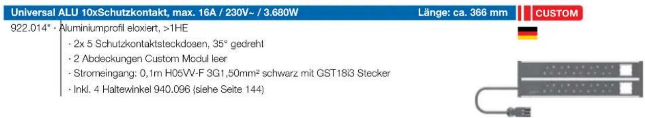 Universal ALU 10xSchutzkontakt, max. 16A / 230V~ / 3.680W Länge: ca. 366 mm CUSTOM 922.014* · Aluminiumprofil eloxiert, >1HE · 2x 5 Schutzkontaktsteckdosen, 35° gedreht · 2 Abdeckungen Custom Modul leer · Stromeingang: 0,1m H05VV-F 3G1,50mm² schwarz mit GST18i3 Stecker · Inkl. 4 Haltewinkel 940.096 (siehe Seite 144)