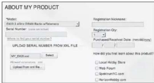 ABOUT MY PRODUCT *Model: DXC0 2.4GHz DSNX Radio w/Telemetry Serial Number: (state secreted) Where is find your serial number? UPLOAD SERIAL NUMBER FROM XML FILE MY_DXC0.xml Select Allowed extensions and Upload from xnd file... Registration Nickname: Registration Qty: 1 Purchased/Received Date: (mm/dd/yyyy) How did you first learn about this product? Local Hobby Store Web Forum SpektrumRC.com HorizonHobby.com