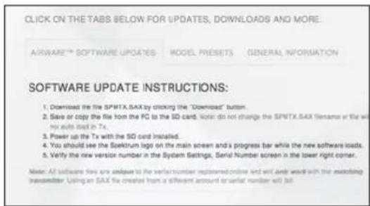 CLICK ON THE TABS BELOW FOR UPDATES, DOWNLOADS AND MORE: SOFTWARE™ SOFTWARE UPDATES MODEL PRESETS GENERAL INFORMATION SOFTWARE UPDATE INSTRUCTIONS: 1. Download the file SPMTX.SAX by clicking the "Download" button. 2. Save or copy the file from the PC to the SD card. Note: do not change the SPMTX.SAX filename or title will not auto touch in Tx. 3. Power up the Tx with the SD card installed. 4. You should see the Sparkrun logo on the main screen and a progress bar while the new software loads. 5. Verify the new version number in the System Settings, Serial Number screen in the lower right corner. Note: All software files are unable to the serial number installed online and will also wait with the matching transmitter. Using an SAX file created from a different amount or serial number will be.