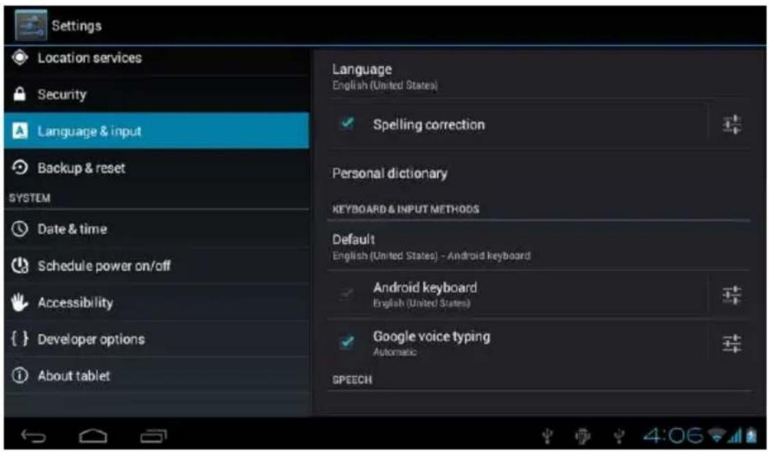 Settings Location services Security Language & input Backup & reset SYSTEM Date & time Schedule power on/off Accessibility { } Developer options About tablet Language English (United States) Spelling correction Personal dictionary KEYBOARD & INPUT METHODS Default English (United States) - Android keyboard Android keyboard English (United States) Google voice typing Automatic SPEECH
