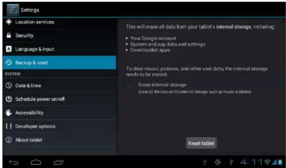 Settings Location services Security Language & input Backup & reset SYSTEM Date & time Schedule power on/off Accessibility { } Developer options About tablet This will erase all data from your tablet's internal storage, including: • Your Google account • System and app data and settings • Downloaded apps To clear music, pictures, and other user data, the internal storage needs to be erased. □ Erase internal storage • Erase all the data on the internal storage, such as music or photos Reset tablet
