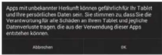 Apps mit unbekannter Herkunft können gefährlich für Ihr Tablet und Ihre persönlichen Daten sein. Sie stimmen zu, dass Sie die Verantwortung für alle Schäden an Ihrem Tablet und jegliche Datenverluste tragen, die aus der Verwendung dieser Apps entstehen können. Abbrechen OK