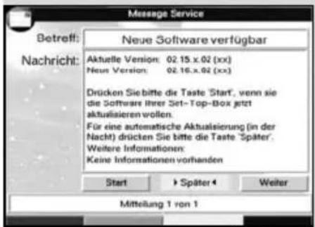 Message Service Betreff: Nachricht: Neue Software verfügbar Aktuelle Version: 02.15.x.02 (xx) Neue Version: 02.16.x.02 (xx) Drücken Sie bitte die Taste Start, wenn sie die Software Ihrer Set- Top-Box jetzt aktualisieren wollen. Für eine automatische Aktualsierung (in der Nacht) drücken Sie bitte die Taste Später. Weitere Informationen: Keine Informationen vorhanden Start > Später < Weiter Mittelung 1 von 1
