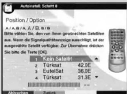 Autoinstall: Schritt 8 Position / Option A/A,B/A,Ä/B,B/B Bitte wählen Sie, den von ihnen gewünschten Satelliten aus. Wenn die Signalqualitätsanzeige ausschlägt, ist der ausgewählte Satellit verfügbar. Zur Übernahme drücken Sie bitte die Taste [OK] 1 Kein Satellit 2 Türksat 42.0E 3 EutelSat 36.0E 4 Türksat 31.3E Abbrechen Zurück