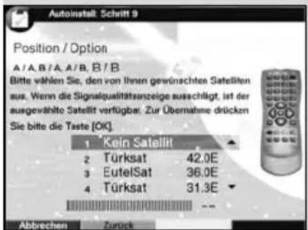Autoinstall: Schritt 9 Position / Option A/A,B/A,A/B,B/B Bitte wählen Sie, den von ihren gewünschten Satellten aus. Wenn die Signalqualitätsanzeige ausgeführt, ist der ausgewählte Satellit verfügbar. Zur Übernahme drücken Sie bitte die Taste [OK]. 1 Kein Satellit 2 Türksat 42.0E 3 EutelSat 36.0E 4 Türksat 31.3E Abbrechen Zurück